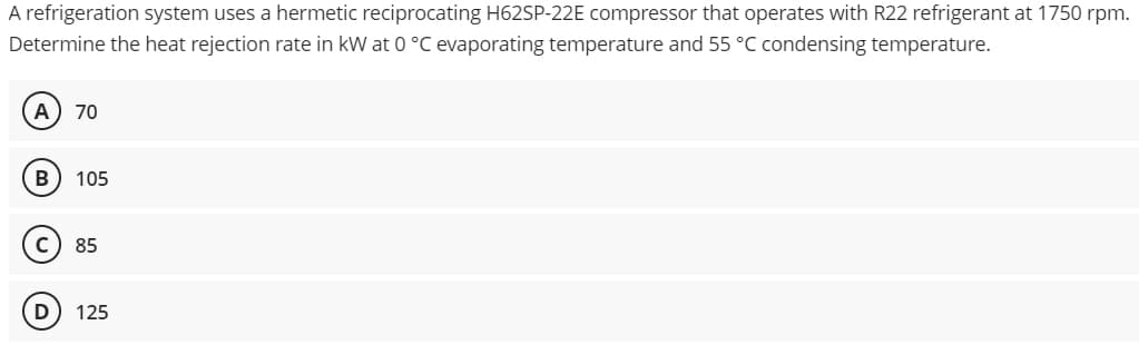 A refrigeration system uses a hermetic reciprocating H62SP-22E compressor that operates with R22 refrigerant at 1750 rpm.
Determine the heat rejection rate in kW at 0 °C evaporating temperature and 55 °C condensing temperature.
A) 70
105
85
125
