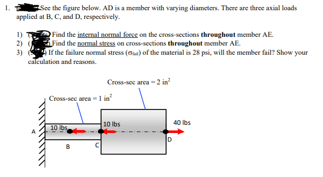 See the figure below. AD is a member with varying diameters. There are three axial loads
applied at B, C, and D, respectively.
Find the internal normal force on the cross-sections throughout member AE.
Find the normal stress on cross-sections throughout member AE.
If the failure normal stress (Gai) of the material is 28 psi, will the member fail? Show your
calculation and reasons.
1)
2) (
3)
Cross-sec area = 2 in?
Cross-sec area = 1 in?
10 lbs
40 lbs
10 lbs
В
\\\
