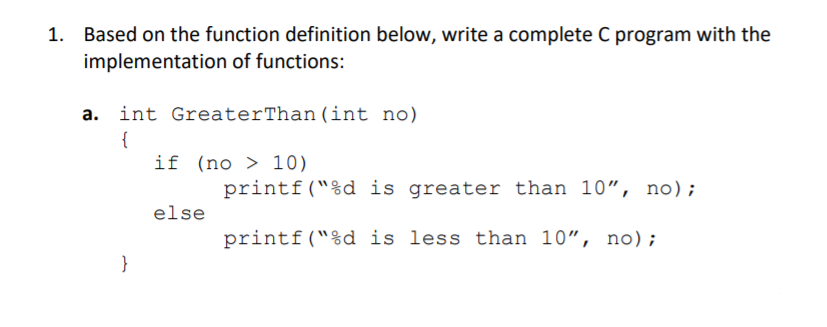 Based on the function definition below, write a complete C program with the
implementation of functions:
a. int GreaterThan (int no)
{
if (no > 10)
printf("%d is greater than 10", no);
else
printf("%d is less than 10", no);
}

