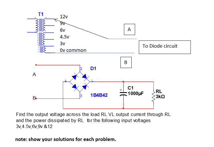 T1
12v
6v
A
4.5v
3v
To Diode circuit
Ov common
B
D1
A
C1
RL
1B4B42
1000µF
B.
3
3kQ
Find the output voltage across the load RL VL output curent through RL
and the power dissipated by RL for the following input voltages
3v,4.5v, 6v,9v & 12
note: show your solutions for each problem.
