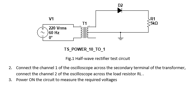 D2
V1
R1
T1
5kQ
220 Vrms
60 Hz
0°
TS_POWER_10_TO_1
Fig.1 Half-wave rectifier test circuit
2. Connect the channel 1 of the oscilloscope across the secondary terminal of the transformer,
connect the channel 2 of the oscilloscope across the load resistor RL.
3. Power ON the circuit to measure the required voltages
