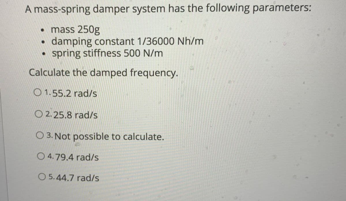 A mass-spring damper system has the following parameters:
• mass 250g
damping constant 1/36000 Nh/m
• spring stiffness 500 N/m
Calculate the damped frequency.
O 1.55.2 rad/s
O 2.25.8 rad/s
O 3. Not possible to calculate.
O 4.79.4 rad/s
O 5.44.7 rad/s
