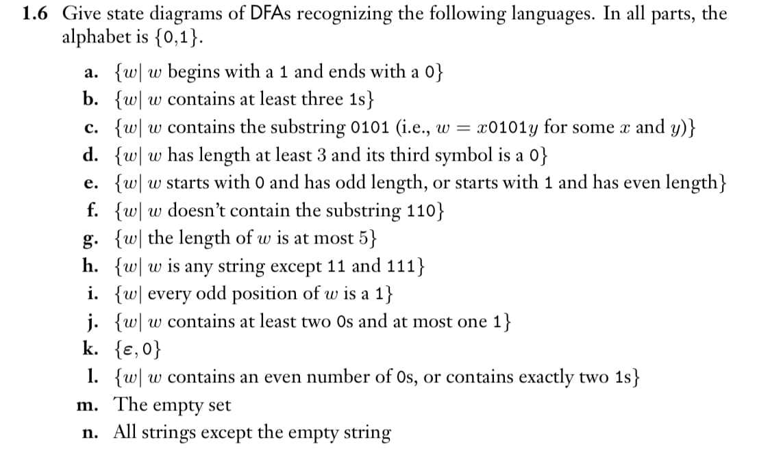 1.6 Give state diagrams of DFAs recognizing the following languages. In all parts, the
alphabet is {0,1}.
a. {w w begins with a 1 and ends with a 0}
b. {w w contains at least three 1s}
c. {w w contains the substring 0101 (i.e., w = x0101y for some x and y)}
d. {w w has length at least 3 and its third symbol is a 0}
e. {w w starts with 0 and has odd length, or starts with 1 and has even length}
f. {w w doesn't contain the substring 110}
g. {w the length of w is at most 5}
h. {w w is any string except 11 and 111}
i. {w every odd position of w is a 1}
j. {w w contains at least two Os and at most one 1}
k. {ɛ,0}
1. {w w contains an even number of Os, or contains exactly two 1s}
m. The empty set
n. All strings except
the
empty string