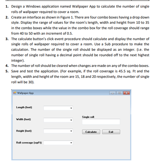 1. Design a Windows application named Wallpaper App to calculate the number of single
rolls of wallpaper required to cover a room.
2. Create an interface as shown in Figure 1. There are four combo boxes having a drop down
style. Display the range of values for the room's length, width and height from 10 to 35
in the combo boxes while the value in the combo box for the roll coverage should range
from 40 to 50 with an increment of 0.5.
3. The calculate button's click event procedure should calculate and display the number of
single rolls of wallpaper required to cover a room. Use a Sub procedure to make the
calculation. The number of the single roll should be displayed as an integer. (i.e. the
number of single roll having a decimal point should be rounded off to the next highest
integer).
4. The number of roll should be cleared when changes are made on any of the combo boxes.
5. Save and test the application. (For example, if the roll coverage is 45.5 sq. Ft and the
length, width and height of the room are 15, 18 and 20 respectively, the number of single
roll will be 30).
Wallpaper App
Length (leet)
Single roll:
Width (feet)
Height (leet)
Calculate
Exit
Roll coverage (sqF):
