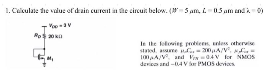 1. Calculate the value of drain current in the circuit below. (W = 5 μm, L= 0.5 μm and λ = 0)
VDD = 3 V
Rp 20 k
4FM₁
In the following problems, unless otherwise
stated, assume Cox = 200 μA/V², 14pCox =
100 μA/V2, and VTH = 0.4 V for NMOS
devices and -0.4 V for PMOS devices.