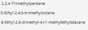 2,2,4-Trimethylpentane
5-Ethyl-2,4,6-trimethyloctane
8-Ethyl-2,6-dimethyl-4-(1-methylethyl)decane
