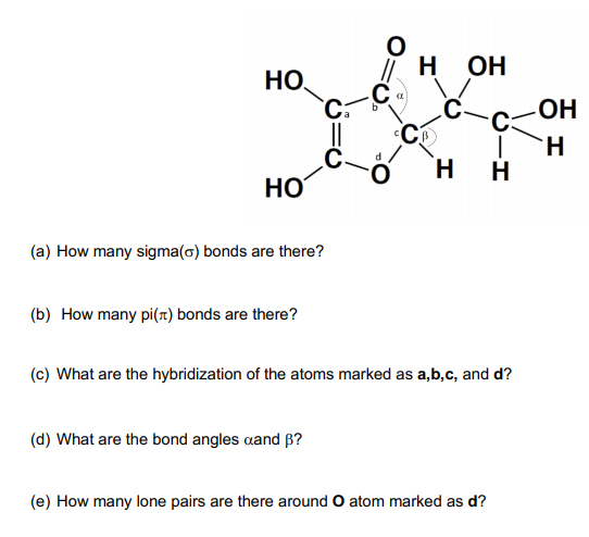 н он
HO.
H.
H.
H
(a) How many sigma(o) bonds are there?
(b) How many pi(7) bonds are there?
(c) What are the hybridization of the atoms marked as a,b,c, and d?
(d) What are the bond angles aand B?
(e) How many lone pairs are there around O atom marked as d?
