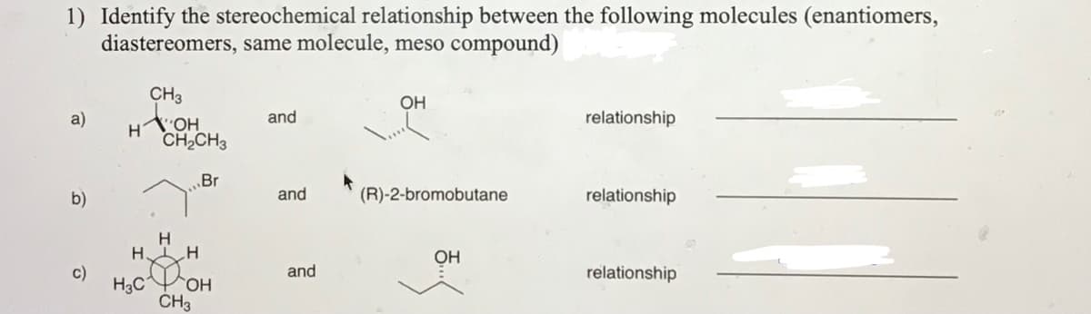 1) Identify the stereochemical relationship between the following molecules (enantiomers,
diastereomers, same molecule, meso compound)
CH3
OH
a)
and
relationship
CH2CH3
Br
b)
and
(R)-2-bromobutane
relationship
HIH
DOH
H3C
CH3
OH
c)
and
relationship
