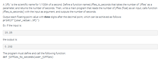 A jiffy" is the scientific name for 1/100th of a second. Define a function named jiffies_to_seconds that takes the number of "jiffies" as a
parameter, and returns the number of seconds. Then, write a main program that reads the number of jiffies (float) as an input, calls function
jiffies_to_seconds() with the input as argument, and outputs the number of seconds.
Output each floating-point value with three digits after the decimal point, which can be achieved as follows:
print (f'{your_value:.3f}')
Ex: If the input is:
15.25
the output is:
0.152
The program must define and call the following function:
def jiffies_to_seconds (user_jiffies)