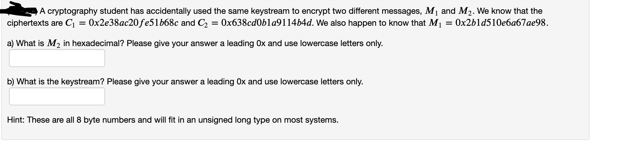 A cryptography student has accidentally used the same keystream to encrypt two different messages, M1 and M2. We know that the
Ox2b1d510e6a67ae98.
ciphertexts are Cı = 0x2e38ac20fe51b68c and C2 = 0x638cd0bla9114b4d. We also happen to know that M1
a) What is M2 in hexadecimal? Please give your answer a leading Ox and use lowercase letters only.
b) What is the keystream? Please give your answer a leading Ox and use lowercase letters only.
Hint: These are all 8 byte numbers and will fit in an unsigned long type on most systems.
