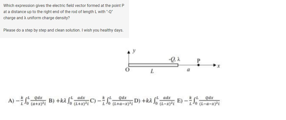 Which expression gives the electric field vector formed at the point P
at a distance up to the right end of the rod of length L with "-Q"
charge and A uniform charge density?
Please do a step by step and clean solution. I wish you healthy days.
L
-Q.2
a
A) -1 Qdx
Lo (a+x)21
B)+kλ f
adx
(1+x)2(C)-Qax
LJO (L+a-x)21°
D) +kλ fo
adx
(L-x)21
E)-Qdx
Jo (L-a-x)21