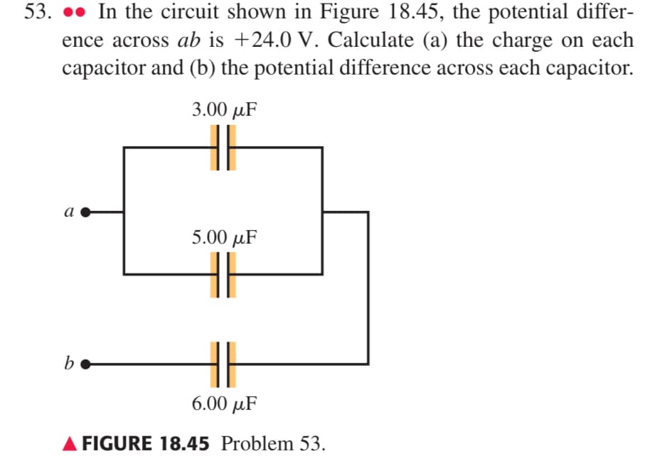 53. ●•● In the circuit shown in Figure 18.45, the potential differ-
ence across ab is +24.0 V. Calculate (a) the charge on each
capacitor and (b) the potential difference across each capacitor.
3.00 μF
a
5.00 μF
b
6.00 μF
FIGURE 18.45 Problem 53.
