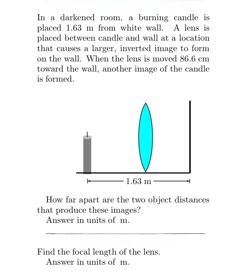 In a darkened room, a burning candle is
placed 1.63 m from white wall. A lens is
placed between candle and wall at a location
that causes a larger, inverted image to form
on the wall. When the lens is moved 86.6 cm
toward the wall, another image of the candle
is formed.
K
1.63 m
How far apart are the two object distances
that produce these images?
Answer in units of m.
Find the focal length of the lens.
Answer in units of m.