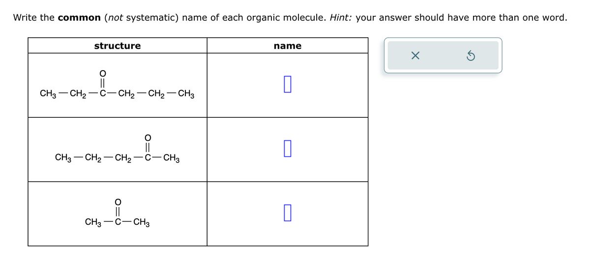 Write the common (not systematic) name of each organic molecule. Hint: your answer should have more than one word.
structure
O
||
CH3 CH₂ C-CH₂-CH₂ - CH3
||
CH3CH₂CH₂ C-CH3
||
CH3 -C- CH3
name
0
0
0
X