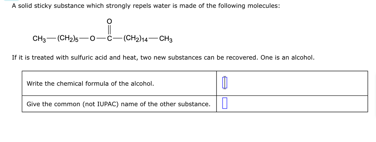 A solid sticky substance which strongly repels water is made of the following molecules:
CH3 (CH2)5
—
||
(CH2)14-CH3
If it is treated with sulfuric acid and heat, two new substances can be recovered. One is an alcohol.
Write the chemical formula of the alcohol.
Give the common (not IUPAC) name of the other substance.
0