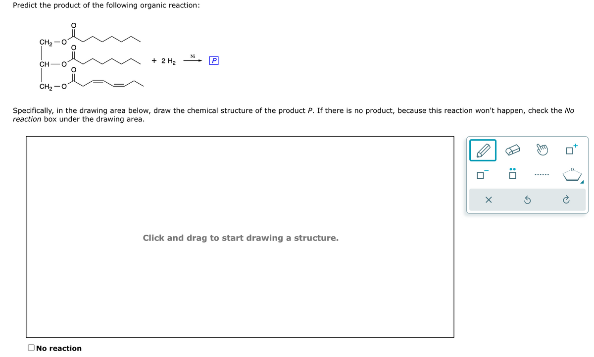 Predict the product of the following organic reaction:
CH₂
de mang
CH
CH₂
+ 2 H₂
No reaction
Ni
P
Specifically, in the drawing area below, draw the chemical structure of the product P. If there is no product, because this reaction won't happen, check the No
reaction box under the drawing area.
Click and drag to start drawing a structure.
X
Ś
