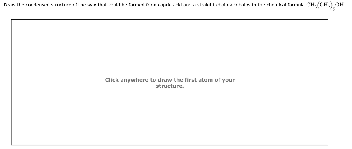 Draw the condensed structure of the wax that could be formed from capric acid and a straight-chain alcohol with the chemical formula CH₂(CH₂) OH.
Click anywhere to draw the first atom of your
structure.