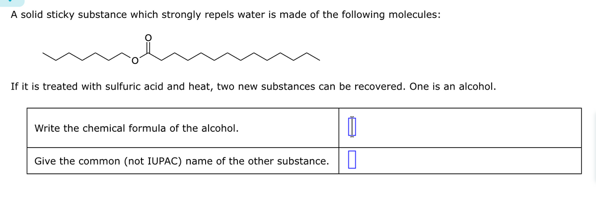 A solid sticky substance which strongly repels water is made of the following molecules:
If it is treated with sulfuric acid and heat, two new substances can be recovered. One is an alcohol.
Write the chemical formula of the alcohol.
Give the common (not IUPAC) name of the other substance.