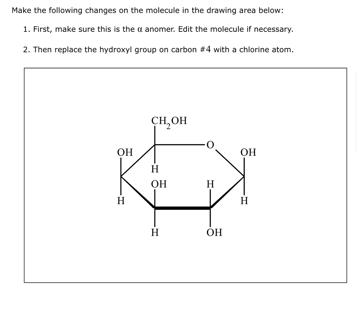 Make the following changes on the molecule in the drawing area below:
1. First, make sure this is the a anomer. Edit the molecule if necessary.
2. Then replace the hydroxyl group on carbon #4 with a chlorine atom.
ОН
H
CH OH
H
ОН
H
H
ОН
ОН
Н