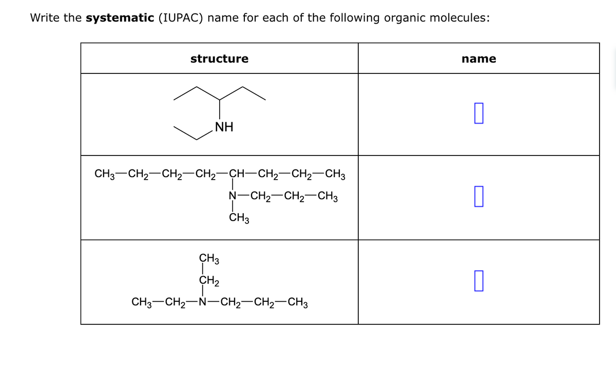 Write the systematic (IUPAC) name for each of the following organic molecules:
structure
NH
CH3CH2CH2CH2CH–CH2–CH2–CH3
CH3
CH₂
N-CH₂-CH₂-CH3
CH3
CH3 CH₂ N-CH₂-CH₂-CH3
name
0
0