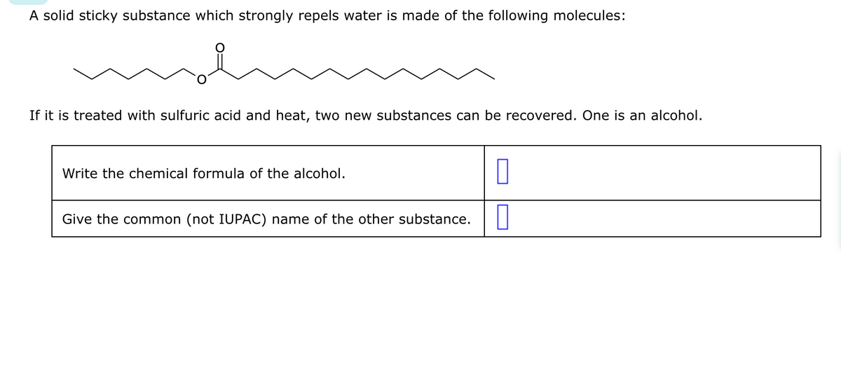 A solid sticky substance which strongly repels water is made of the following molecules:
If it is treated with sulfuric acid and heat, two new substances can be recovered. One is an alcohol.
Write the chemical formula of the alcohol.
Give the common (not IUPAC) name of the other substance.
0
0