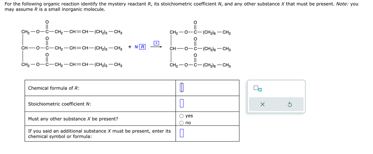 For the following organic reaction identify the mystery reactant R, its stoichiometric coefficient N, and any other substance X that must be present. Note: you
may assume R is a small inorganic molecule.
CH₂-
CH
CH₂
CH₂ CH=CH−(CH2)3 — CH3
CH₂ CH=CH—(CH2)3 —CH3 + NR
CH₂ –CH=CH– (CH2)3 — CH3
Chemical formula of R:
Stoichiometric coefficient N:
X
CH₂
CH
CH2−O-
Must any other substance X be present?
If you said an additional substance X must be present, enter its
chemical symbol or formula:
1
0
0
yes
no
||
||
-(CH₂)6 - CH3
-(CH₂)6 - CH3
-(CH₂)6 - CH3
00
X
Ś