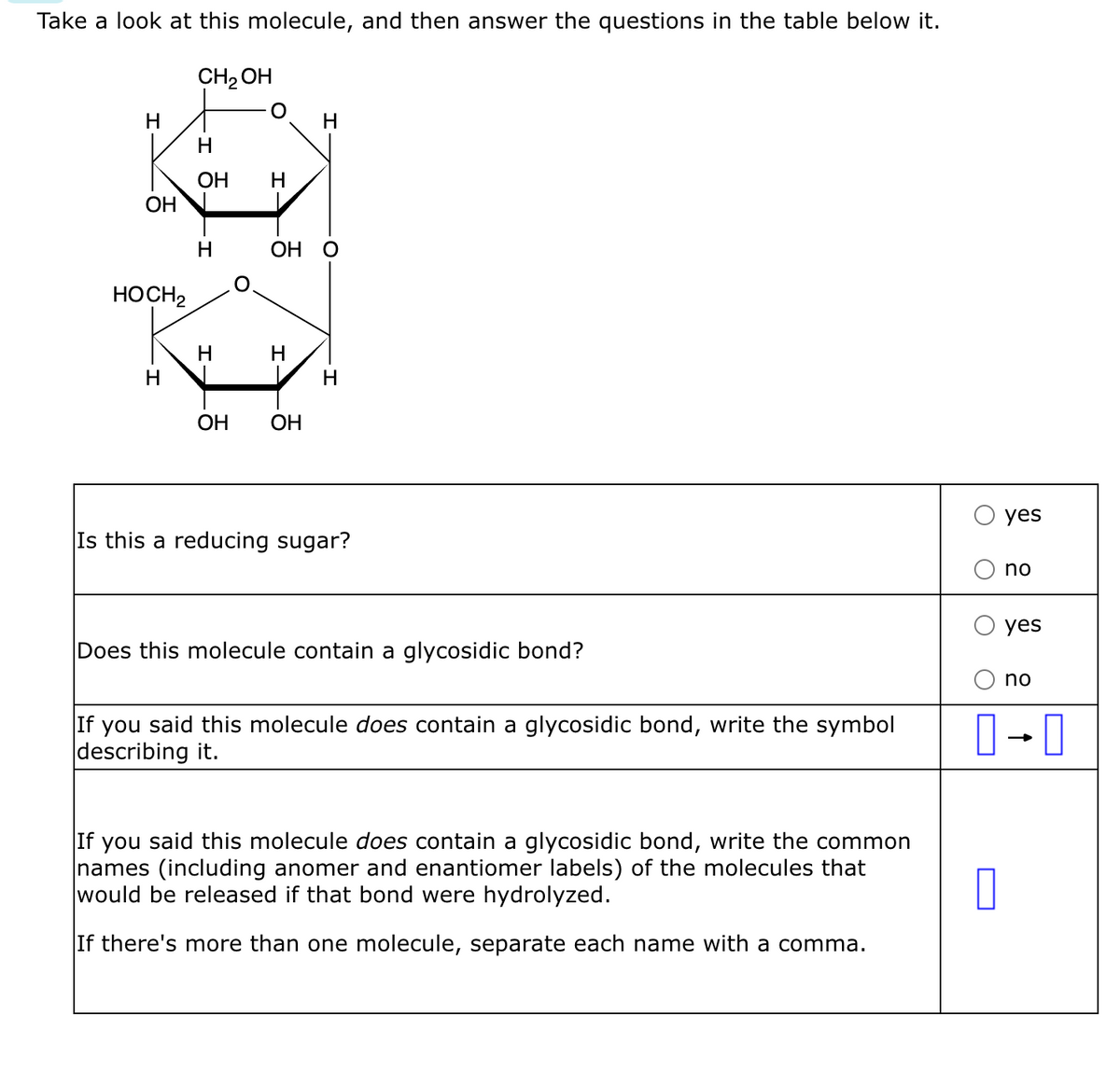 Take a look at this molecule, and then answer the questions in the table below it.
CH₂OH
H
OH
HOCH2
H
I
OH
H
H
OH
H
OH OH
H
H
Is this a reducing sugar?
Does this molecule contain a glycosidic bond?
If you said this molecule does contain a glycosidic bond, write the symbol
describing it.
If you said this molecule does contain a glycosidic bond, write the common
names (including anomer and enantiomer labels) of the molecules that
would be released if that bond were hydrolyzed.
If there's more than one molecule, separate each name with a comma.
yes
0
no
yes
no
0-0