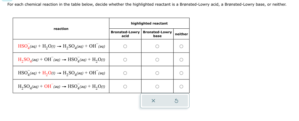 For each chemical reaction in the table below, decide whether the highlighted reactant is a Brønsted-Lowry acid, a Brønsted-Lowry base, or neither.
reaction
HSO4 (aq) + H₂O(1)→ H₂SO4(aq) + OH (aq)
H₂SO4(aq) + OH (aq) → HSO4(aq) + H₂O(1)
HSO4(aq) + H₂O(1) → H₂SO4(aq) + OH (aq)
H₂SO4(aq) + OH (aq) → HSO4(aq) + H₂O(1)
highlighted reactant
Bronsted-Lowry Bronsted-Lowry
acid
base
X
neither
Ś