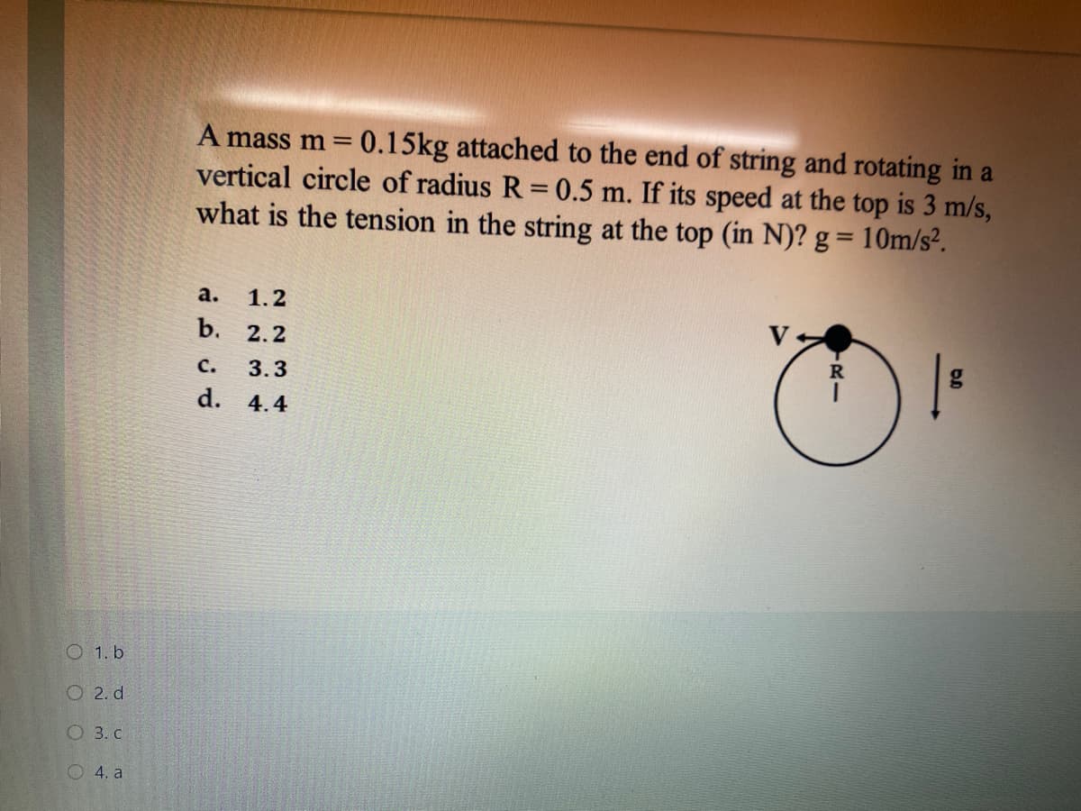 A mass m = 0.15kg attached to the end of string and rotating in a
vertical circle of radius R = 0.5 m. If its speed at the top is 3 m/s,
what is the tension in the string at the top (in N)? g = 10m/s².
a.
1.2
b. 2.2
R
с.
3.3
d. 4.4
O 1. b
O 2. d
O 3. C
О 4. а
