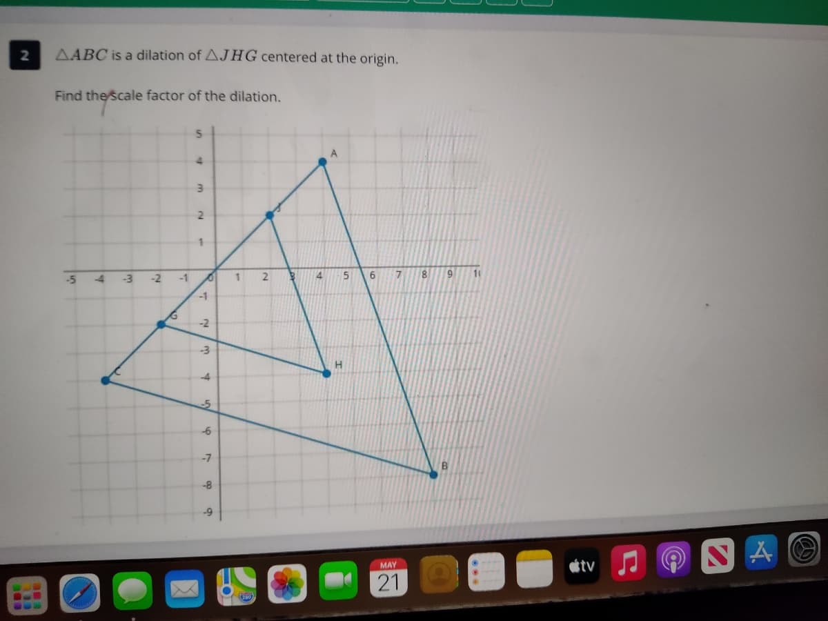 AABC is a dilation of AJHG centered at the origin.
Find the scale factor of the dilation.
4
1.
-5
-4
-3
-1
2
4
6.
8.
9
11
-1
-4
-6
-7
-8
tv
MAY
21
2.
21
