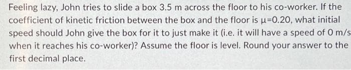 Feeling lazy, John tries to slide a box 3.5 m across the floor to his co-worker. If the
coefficient of kinetic friction between the box and the floor is u=0.20, what initial
speed should John give the box for it to just make it (i.e. it will have a speed of 0 m/s
when it reaches his co-worker)? Assume the floor is level. Round your answer to the
first decimal place.