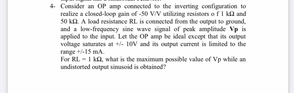 4- Consider an OP amp connected to the inverting configuration to
realize a closed-loop gain of -50 VN utilizing resistors o f 1 k2 and
50 kN. A load resistance RL is connected from the output to ground,
and a low-frequency sine wave signal of peak amplitude Vp is
applied to the input. Let the OP amp be ideal except that its output
voltage saturates at +/- 10V and its output current is limited to the
range +/-15 mA.
For RL = 1 k2, what is the maximum possible value of Vp while an
undistorted output sinusoid is obtained?
