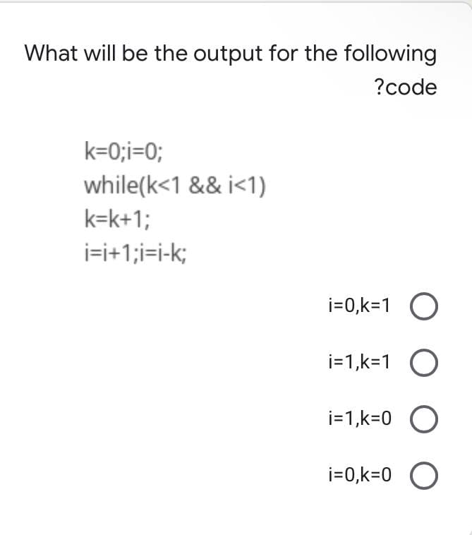 What will be the output for the following
?code
k=0;i=0;
while(k<1 && i<1)
k=k+1;
i=i+1;i=i-k;
i=0,k=1 O
i=1,k=1 O
i=1,k=0 O
i=0,k=0 O