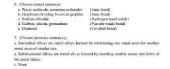 6. Choose correct sentences
a. Water molecule, ammonia molecules
b. Graphenes bonding forces in graphite
c. Sodium chloride
(lonic bond)
(lonic bond)
d. Carbon, silicon, germanium
e. Diamond
(Hydrogen bond solids)
(Van der Waals bond)
(Covalent bondi
7. (Choose incorrect sentences)
a Interstitial Alloys are metal alloys formed by substituting one metal atom for another
metal atom of similar size.
a. Substitutional Alloys are metall alloys formed by inserting smaller atoms into boles of
the metal lattice
c. Nome