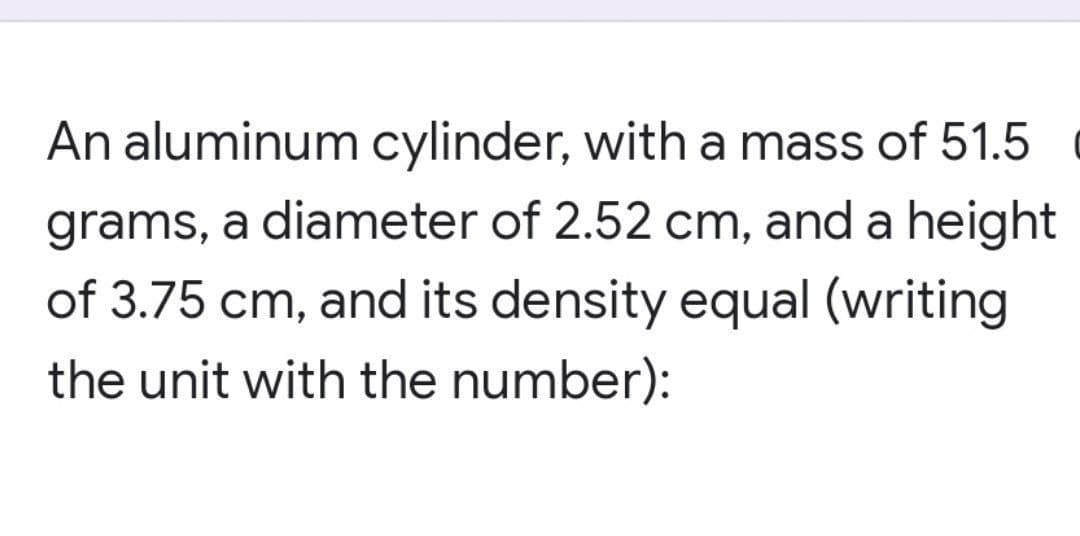 An aluminum cylinder, with a mass of 51.5
grams, a diameter of 2.52 cm, and a height
of 3.75 cm, and its density equal (writing
the unit with the number):