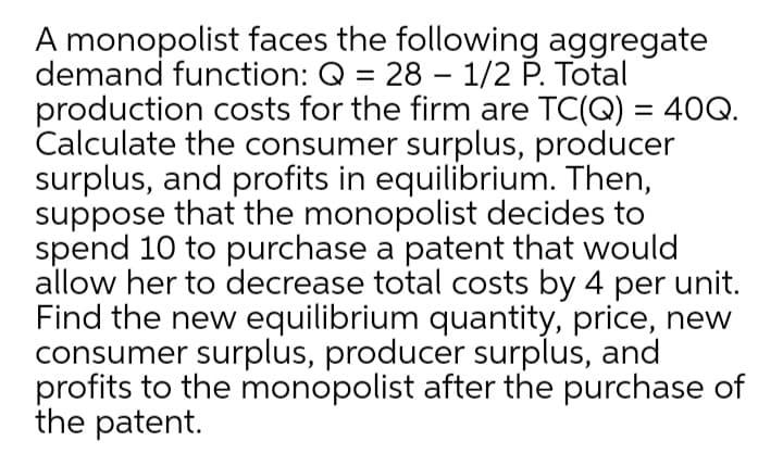A monopolist faces the following aggregate
demand function: Q = 28 – 1/2 P. Total
production costs for the firm are TC(Q) = 40Q.
Calculate the consumer surplus, producer
surplus, and profits in equilibrium. Then,
suppose that the monopolist decides to
spend 10 to purchase a patent that would
allow her to decrease total costs by 4 per unit.
Find the new equilibrium quantity, price, new
consumer surplus, producer surplus, and
profits to the monopolist after the purchase of
the patent.
