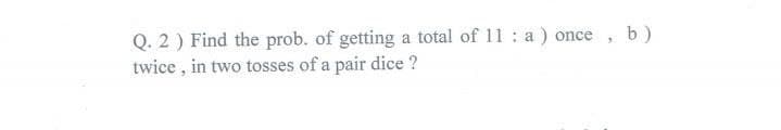 Q. 2) Find the prob. of getting a total of 11: a) once, b)
twice, in two tosses of a pair dice ?