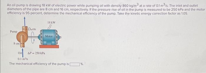 An oil pump is drawing 18 kW of electric power while pumping oil with density 860 kg/m³ at a rate of 0.1 m³/s. The inlet and outlet
diameters of the pipe are 8 cm and 16 cm, respectively. If the pressure rise of oil in the pump is measured to be 250 kPa and the motor
efficiency is 95 percent, determine the mechanical efficiency of the pump. Take the kinetic energy correction factor as 1.05.
Docm
90
Pump
8 cm
18 kW
Motor
Oil AP-250 kPa
0.1 m/s
The mechanical efficiency of the pump is [
1%.