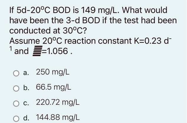 5d-20°C BOD is 149 mg/L. What would
have been the 3-d BOD if the test had been
conducted at 30°C?
Assume 20°C reaction constant K=0.23 d
1 and=1.056.
a. 250 mg/L
O b. 66.5 mg/L
c. 220.72 mg/L
d. 144.88 mg/L
