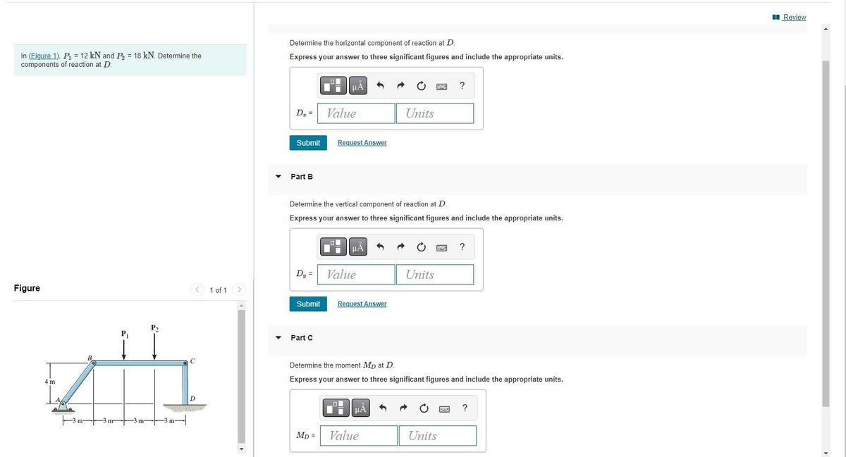 In (Figure 1), P₁ = 12 kN and P₂ = 18 kN. Determine the
components of reaction at D.
Figure
4 m
th
C
1 of 1 >
▼
▼
Determine the horizontal component of reaction at D.
Express your answer to three significant figures and include the appropriate units.
D₂ =
Submit
Part B
Dy =
Submit
Part C
Ii
Mp=
μA
Value
Determine the vertical component of reaction at D.
Express your answer to three significant figures and include the appropriate units.
0
Request Answer
μA ←
Value
Request Answer
Units
μÀ
Value
Units
Determine the moment Mp at D.
Express your answer to three significant figures and include the appropriate units.
?
S A O
Units
?
?
Review