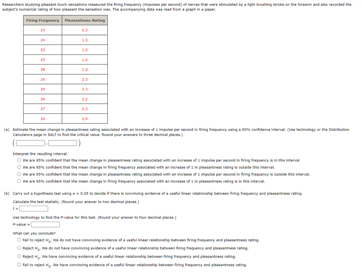Researchers studying pleasant touch sensations measured the firing frequency (impulses per second) of nerves that were stimulated by a light brushing stroke on the forearm and also recorded the
subject's numerical rating of how pleasant the sensation was. The accompanying data was read from a graph in a paper.
Firing Frequency Pleasantness Rating
23
24
22
25
28
29
34
34
37
34
0.3
1.0
1.2
1.2
1.0
2.0
2.3
2.2
2.3
2.9
(a) Estimate the mean change in pleasantness rating associated with an increase of 1 impulse per second in firing frequency using a 95% confidence interval. (Use technology or the Distribution
Calculators page in SALT to find the critical value. Round your answers to three decimal places.)
Interpret the resulting interval.
O We are 95% confident that the mean change in pleasantness rating associated with an increase of 1 impulse per second in firing frequency is in this interval.
O We are 95% confident that the mean change in firing frequency associated with an increase of 1 in pleasantness rating is outside this interval.
O We are 95% confident that the mean change in pleasantness rating associated with an increase of 1 impulse per second in firing frequency is outside this interval.
O We are 95% confident that the mean change in firing frequency associated with an increase of 1 in pleasantness rating is in this interval.
(b) Carry out a hypothesis test using a = 0.05 to decide if there is convincing evidence of a useful linear relationship between firing frequency and pleasantness rating.
Calculate the test statistic. (Round your answer to two decimal places.)
t =
Use technology to find the P-value for this test. (Round your answer to four decimal places.)
P-value =
What can you conclude?
O Fail to reject Ho. We do not have convincing evidence of a useful linear relationship between firing frequency and pleasantness rating.
O Reject Ho. We do not have convincing evidence of a useful linear relationship between firing frequency and pleasantness rating.
O Reject Ho. We have convincing evidence of a useful linear relationship between firing frequency and pleasantness rating.
O Fail to reject Ho. We have convincing evidence of a useful linear relationship between firing frequency and pleasantness rating.