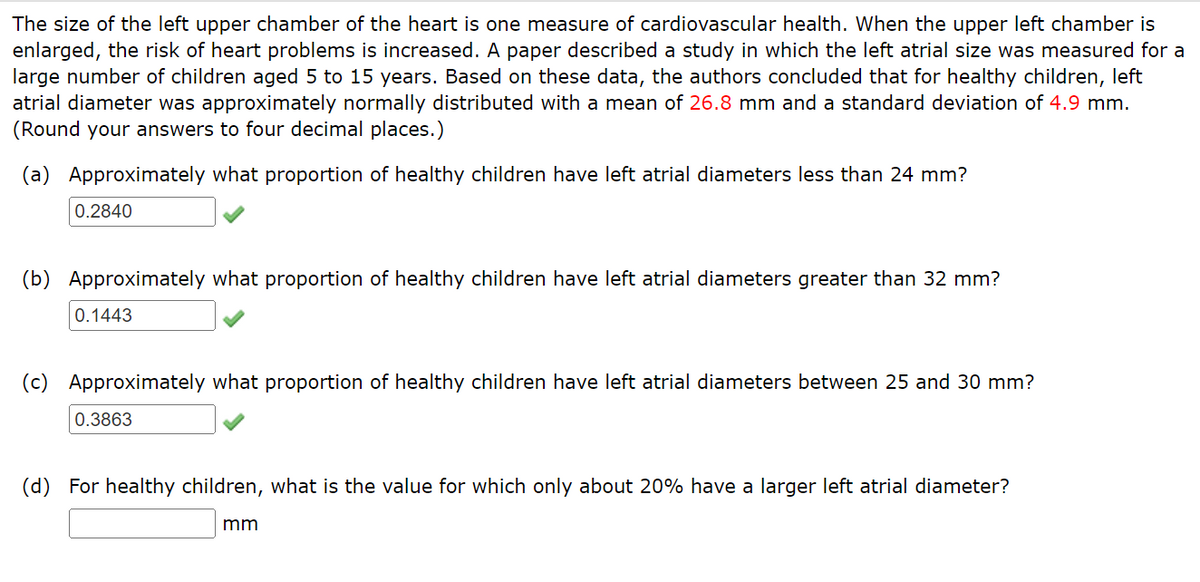 The size of the left upper chamber of the heart is one measure of cardiovascular health. When the upper left chamber is
enlarged, the risk of heart problems is increased. A paper described a study in which the left atrial size was measured for a
large number of children aged 5 to 15 years. Based on these data, the authors concluded that for healthy children, left
atrial diameter was approximately normally distributed with a mean of 26.8 mm and a standard deviation of 4.9 mm.
(Round your answers to four decimal places.)
(a) Approximately what proportion of healthy children have left atrial diameters less than 24 mm?
0.2840
(b) Approximately what proportion of healthy children have left atrial diameters greater than 32 mm?
0.1443
(c) Approximately what proportion of healthy children have left atrial diameters between 25 and 30 mm?
0.3863
(d) For healthy children, what is the value for which only about 20% have a larger left atrial diameter?
mm