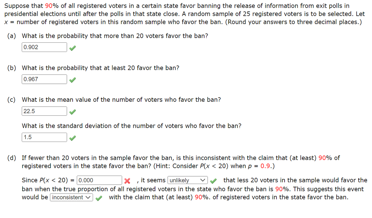 Suppose that 90% of all registered voters in a certain state favor banning the release of information from exit polls in
presidential elections until after the polls in that state close. A random sample of 25 registered voters is to be selected. Let
x = number of registered voters in this random sample who favor the ban. (Round your answers to three decimal places.)
(a) What is the probability that more than 20 voters favor the ban?
0.902
(b) What is the probability that at least 20 favor the ban?
0.967
(c) What is the mean value of the number of voters who favor the ban?
22.5
What is the standard deviation of the number of voters who favor the ban?
1.5
(d) If fewer than 20 voters in the sample favor the ban, is this inconsistent with the claim that (at least) 90% of
registered voters in the state favor the ban? (Hint: Consider P(x < 20) when p = 0.9.)
Since P(x < 20) = 0.000
X, it seems unlikely
that less 20 voters in the sample would favor the
ban when the true proportion of all registered voters in the state who favor the ban is 90%. This suggests this event
would be inconsistent ✓ with the claim that (at least) 90%. of registered voters in the state favor the ban.