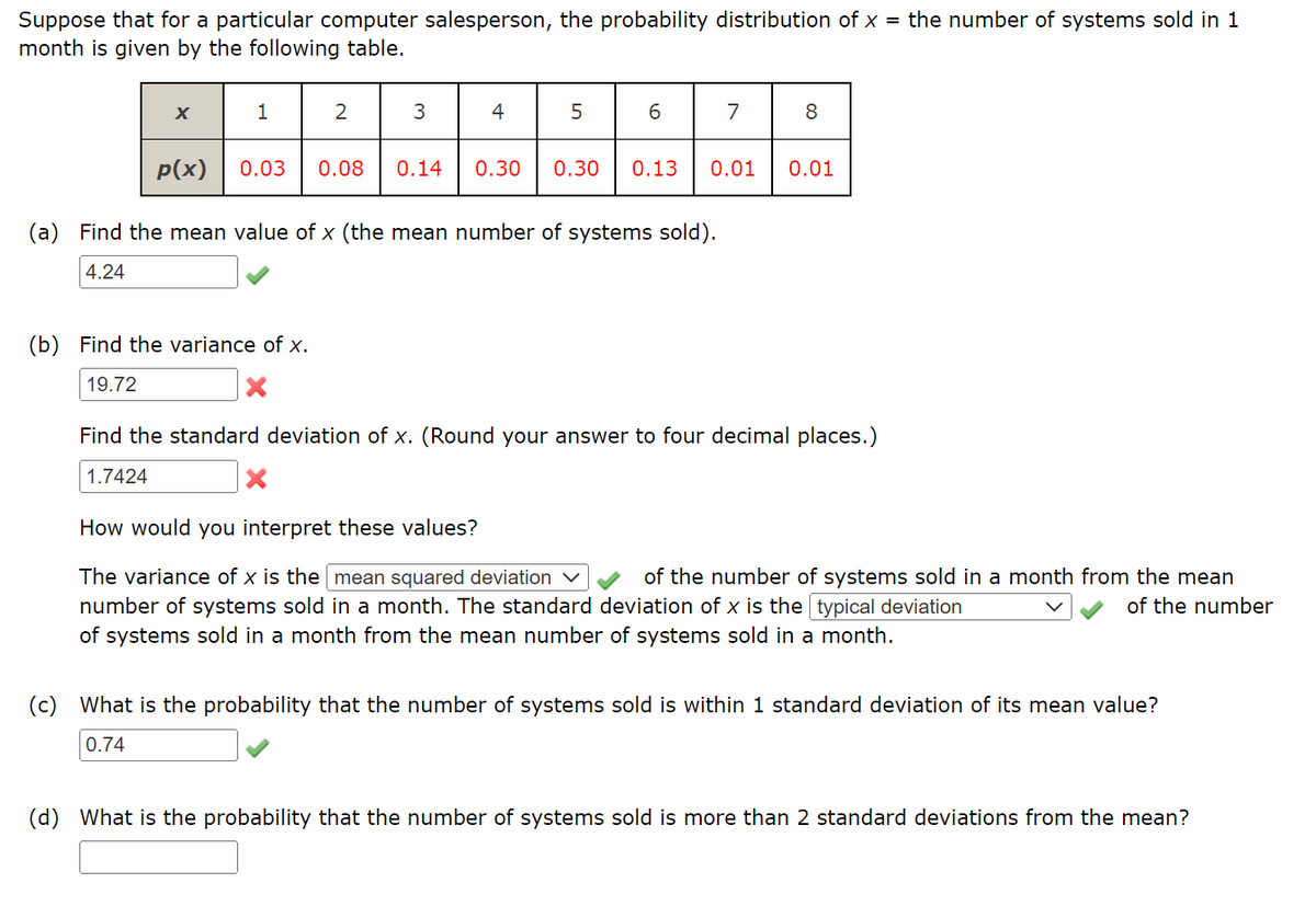 Suppose that for a particular computer salesperson, the probability distribution of x = the number of systems sold in 1
month is given by the following table.
X
p(x)
(c)
1
0.03 0.08
(b) Find the variance of x.
19.72
2
3
X
4
5
(a) Find the mean value of x (the mean number of systems sold).
4.24
6
7
8
0.14 0.30 0.30 0.13 0.01 0.01
Find the standard deviation of x. (Round your answer to four decimal places.)
1.7424
How would you interpret these values?
The variance of x is the mean squared deviation
of the number of systems sold in a month from the mean
number of systems sold in a month. The standard deviation of x is the typical deviation
of the number
of systems sold in a month from the mean number of systems sold in a month.
What is the probability that the number of systems sold is within 1 standard deviation of its mean value?
0.74
(d) What is the probability that the number of systems sold is more than 2 standard deviations from the mean?