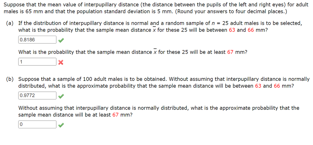 Suppose that the mean value of interpupillary distance (the distance between the pupils of the left and right eyes) for adult
males is 65 mm and that the population standard deviation is 5 mm. (Round your answers to four decimal places.)
(a) If the distribution of interpupillary distance is normal and a random sample of n = 25 adult males is to be selected,
what is the probability that the sample mean distance x for these 25 will be between 63 and 66 mm?
0.8186
What is the probability that the sample mean distance x for these 25 will be at least 67 mm?
1
(b) Suppose that a sample of 100 adult males is to be obtained. Without assuming that interpupillary distance is normally
distributed, what is the approximate probability that the sample mean distance will be between 63 and 66 mm?
0.9772
Without assuming that interpupillary distance is normally distributed, what is the approximate probability that the
sample mean distance will be at least 67 mm?
0
