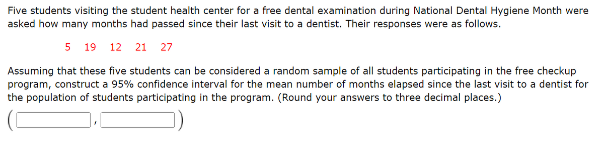 Five students visiting the student health center for a free dental examination during National Dental Hygiene Month were
asked how many months had passed since their last visit to a dentist. Their responses were as follows.
5 19 12 21 27
Assuming that these five students can be considered a random sample of all students participating in the free checkup
program, construct a 95% confidence interval for the mean number of months elapsed since the last visit to a dentist for
the population of students participating in the program. (Round your answers to three decimal places.)