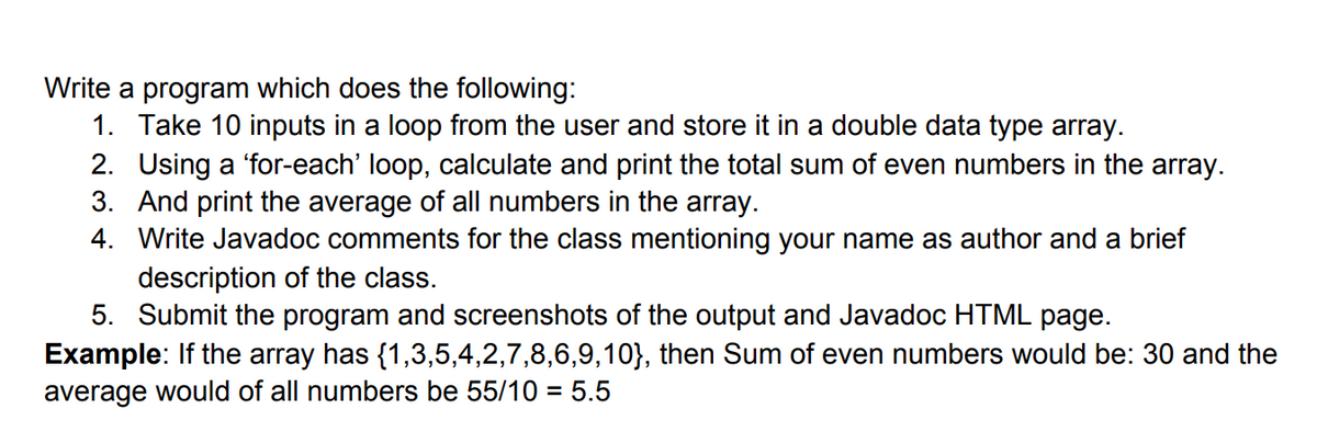Write a program which does the following:
1. Take 10 inputs in a loop from the user and store it in a double data type array.
2. Using a 'for-each' loop, calculate and print the total sum of even numbers in the array.
3. And print the average of all numbers in the array.
4. Write Javadoc comments for the class mentioning your name as author and a brief
description of the class.
5. Submit the program and screenshots of the output and Javadoc HTML page.
Example: If the array has {1,3,5,4,2,7,8,6,9,10}, then Sum of even numbers would be: 30 and the
average would of all numbers be 55/10 = 5.5
