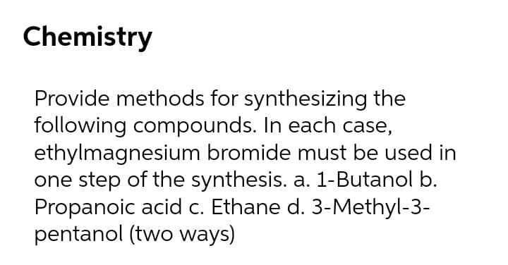 Chemistry
Provide methods for synthesizing the
following compounds. In each case,
ethylmagnesium bromide must be used in
one step of the synthesis. a. 1-Butanol b.
Propanoic acid c. Ethane d. 3-Methyl-3-
pentanol (two ways)
