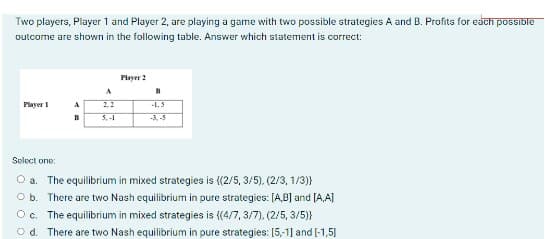 Two players, Player 1 and Player 2, are playing a game with two possible strategies A and B. Profits for each possible
outcome are shown in the following table. Answer which statement is correct:
Player 2
A
B
Player 1
A
2.2
-1.5
B
5.-1
-3.-5
Select one:
O a. The equilibrium in mixed strategies is {(2/5, 3/5), (2/3, 1/3)}
O b. There are two Nash equilibrium in pure strategies: [AB] and [A,A]
O c. The equilibrium in mixed strategies is ((4/7, 3/7), (2/5, 3/5)}
Od. There are two Nash equilibrium in pure strategies: [5,-1] and [-1,5]