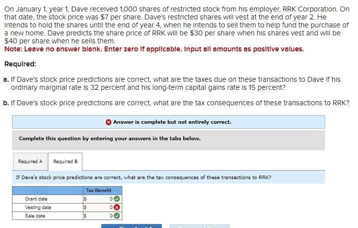 On January 1, year 1, Dave received 1,000 shares of restricted stock from his employer, RRK Corporation. On
that date, the stock price was $7 per share. Dave's restricted shares will vest at the end of year 2. He
Intends to hold the shares until the end of year 4, when he intends to sell them to help fund the purchase of
a new home. Dave predicts the share price of RRK will be $30 per share when his shares vest and will be
$40 per share when he sells them.
Note: Leave no answer blank. Enter zero if applicable. Input all amounts as positive values.
Required:
a. If Dave's stock price predictions are correct, what are the taxes due on these transactions to Dave if his
ordinary marginal rate is 32 percent and his long-term capital gains rate is 15 percent?
b. If Dave's stock price predictions are correct, what are the tax consequences of these transactions to RRK?
Answer is complete but not entirely correct.
Complete this question by entering your answers in the tabs below.
Required A
Required B
If Dave's stock price predictions are correct, what are the tax consequences of these transactions to RRK?
Tax Benefit
Grant date
$
0
Vesting date
$
0 ×
Sale date
$
0